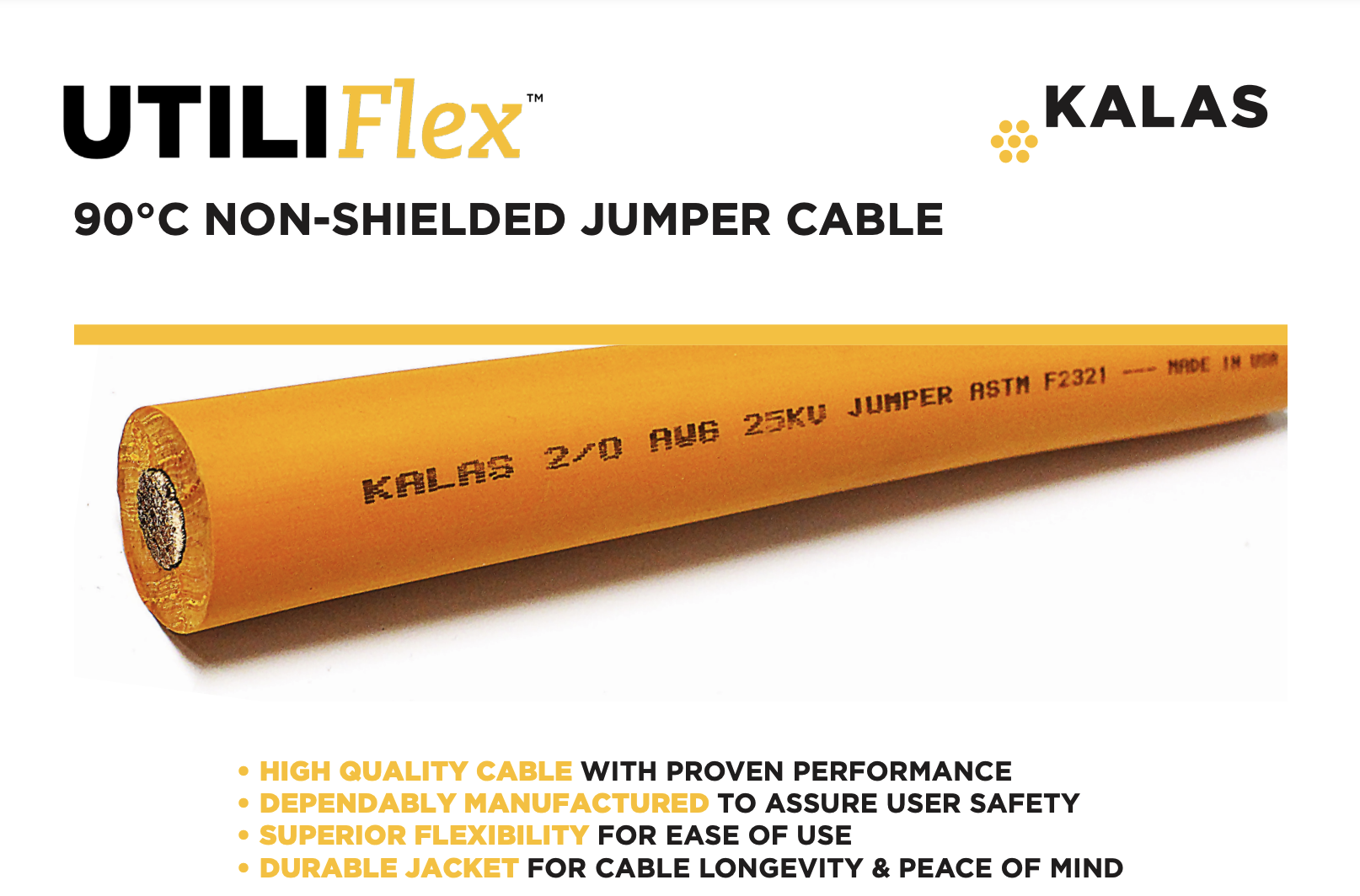 Kalas 90°C NON-SHIELDED JUMPER CABLE Suitable as a temporary flexible power cable for temporary By-Pass connections. CONSTRUCTION Conductor: Annealed Flexible Bare Copper per ASTM B3 & ASTM B172 or Tinned Copper per ASTM B33 & ASTM B172 Separator: Semi-conductive tape separator between the copper and ERP Insulation Insulation: Thermoset Ethylene-Propylene Rubber (EPR) BK/JC/8.20 Specifications contained herein reflect current data and are subject to change. Values are nominal and/or approximate. ISO 9001:2015 CERTIFIED ISO 14001:2015 CERTIFIED MADE IN THE USA LISTED RoHS: Kalas